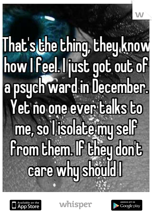 That's the thing, they know how I feel. I just got out of a psych ward in December. Yet no one ever talks to me, so I isolate my self from them. If they don't care why should I 