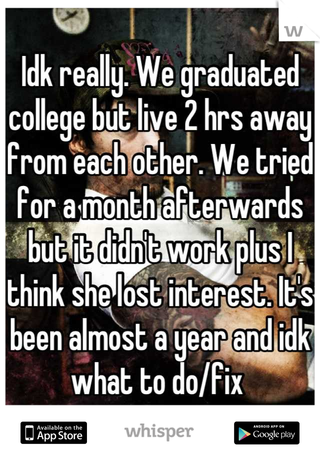Idk really. We graduated college but live 2 hrs away from each other. We tried for a month afterwards but it didn't work plus I think she lost interest. It's been almost a year and idk what to do/fix 