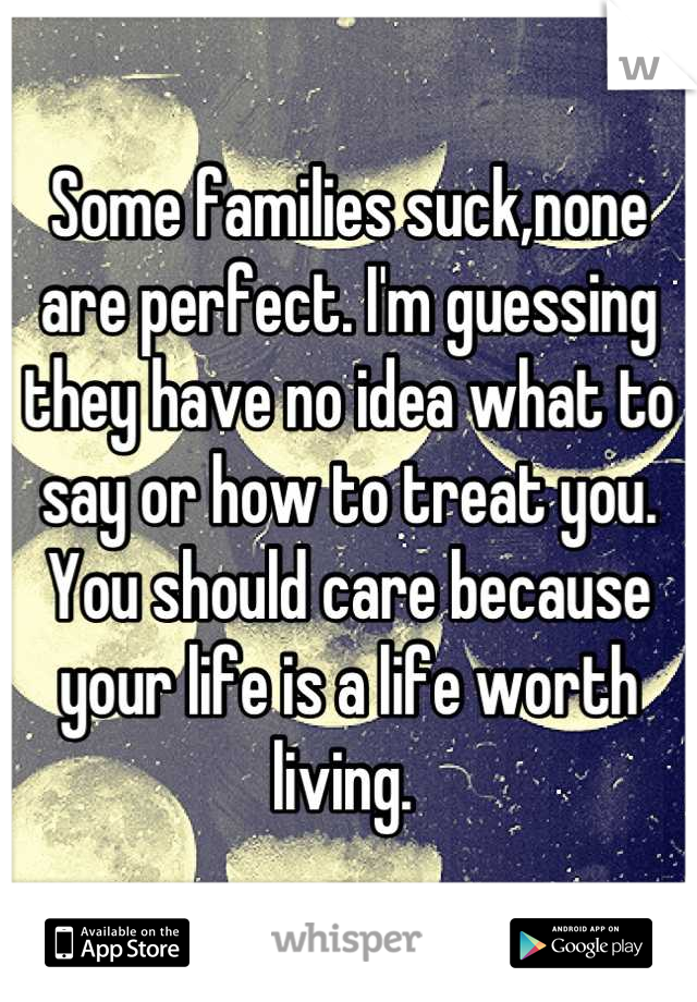 Some families suck,none are perfect. I'm guessing they have no idea what to say or how to treat you. You should care because your life is a life worth living. 