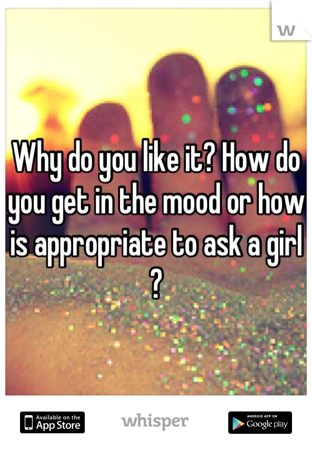Why do you like it? How do you get in the mood or how is appropriate to ask a girl ?