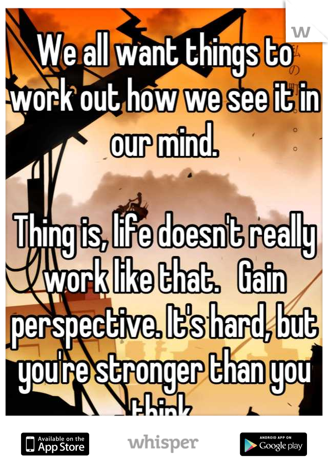 We all want things to work out how we see it in our mind.  

Thing is, life doesn't really work like that.   Gain perspective. It's hard, but you're stronger than you think.