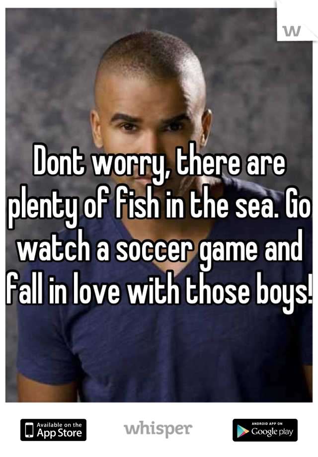 Dont worry, there are plenty of fish in the sea. Go watch a soccer game and fall in love with those boys!