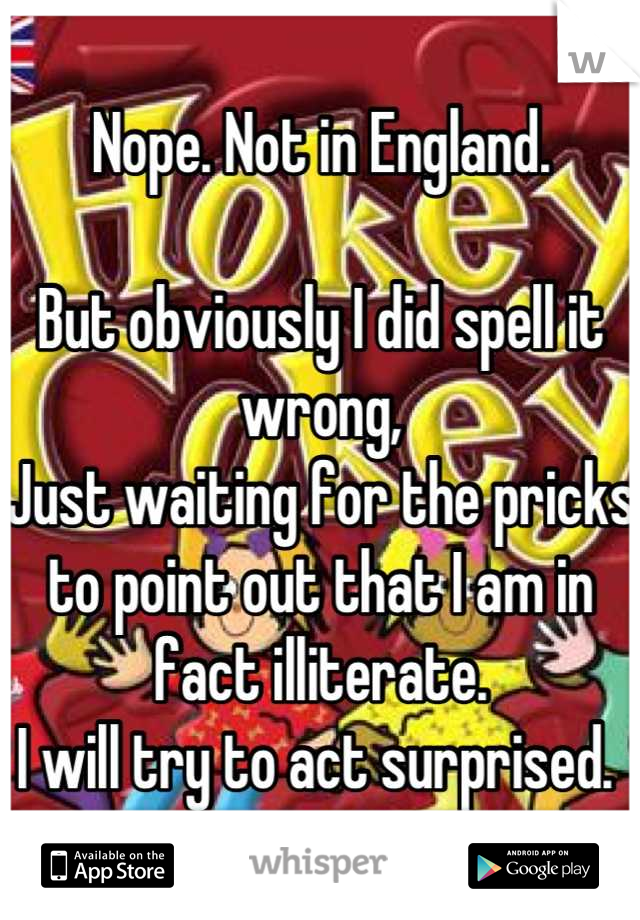 Nope. Not in England. 

But obviously I did spell it wrong, 
Just waiting for the pricks to point out that I am in fact illiterate.
I will try to act surprised. 