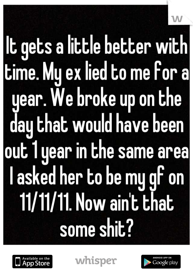 It gets a little better with time. My ex lied to me for a year. We broke up on the day that would have been out 1 year in the same area I asked her to be my gf on 11/11/11. Now ain't that some shit?