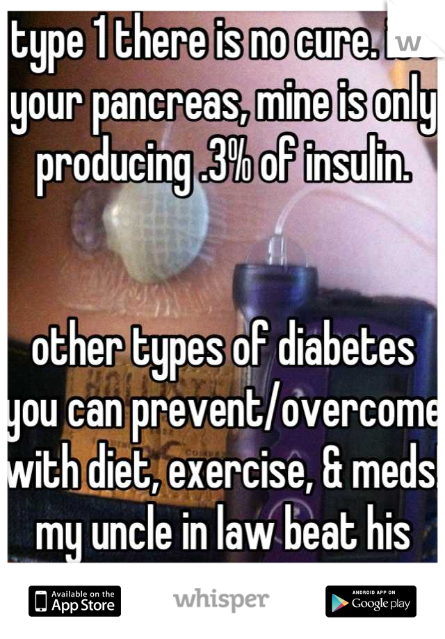 type 1 there is no cure. it's your pancreas, mine is only producing .3% of insulin. 


other types of diabetes you can prevent/overcome with diet, exercise, & meds! my uncle in law beat his type 2!