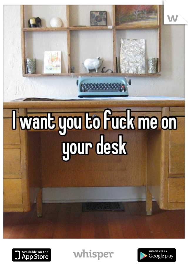 I want you to fuck me on your desk