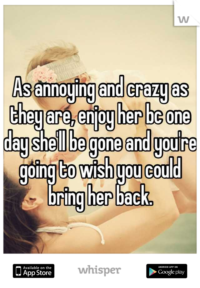 As annoying and crazy as they are, enjoy her bc one day she'll be gone and you're going to wish you could bring her back.