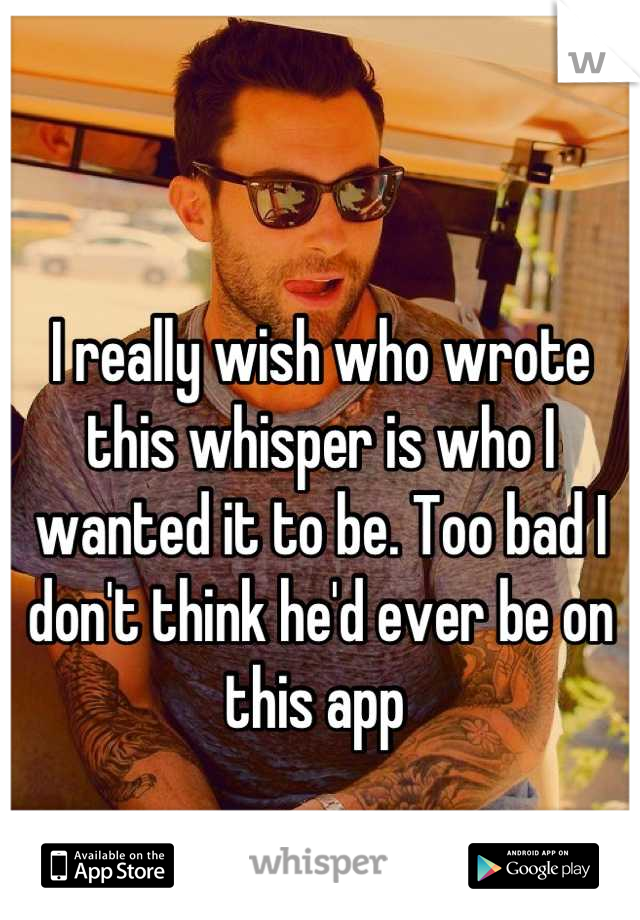 I really wish who wrote this whisper is who I wanted it to be. Too bad I don't think he'd ever be on this app 