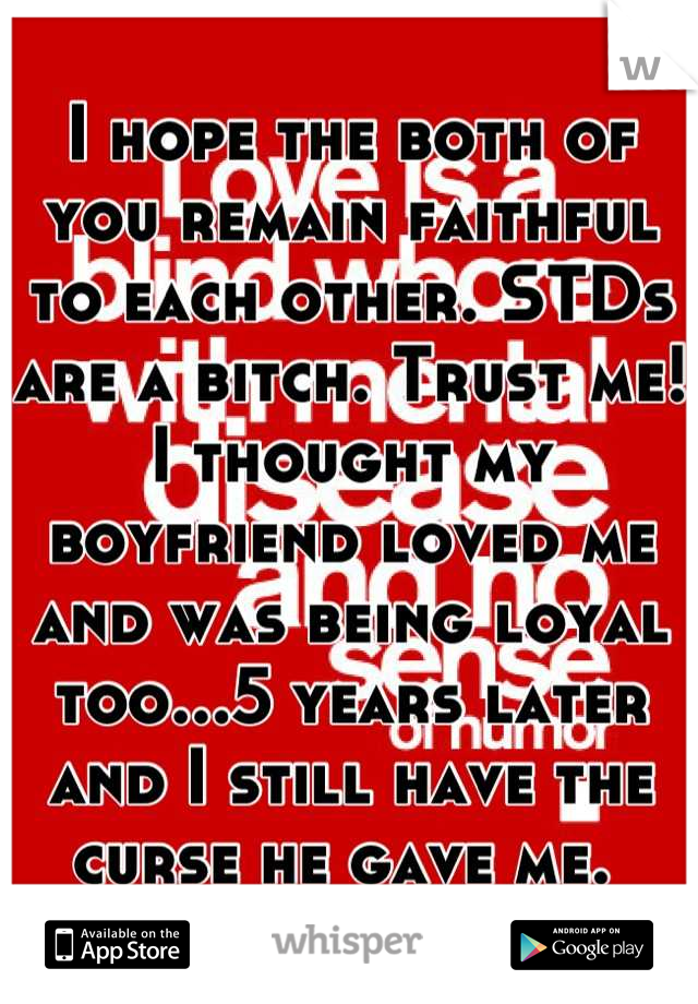 I hope the both of you remain faithful to each other. STDs are a bitch. Trust me! I thought my boyfriend loved me and was being loyal too...5 years later and I still have the curse he gave me. 