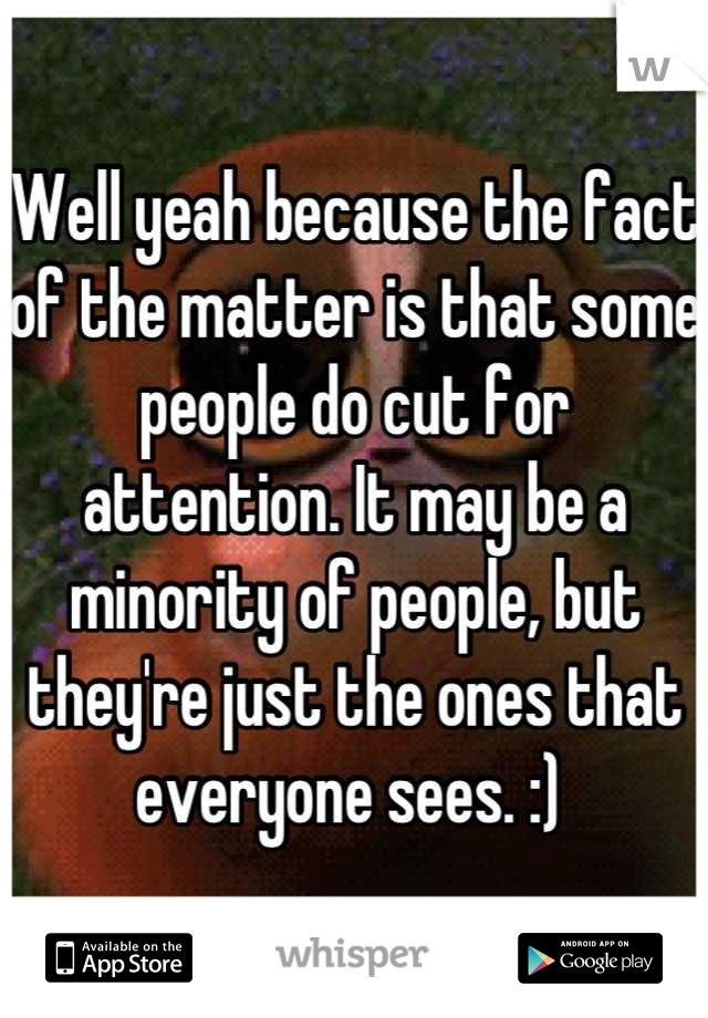 Well yeah because the fact of the matter is that some people do cut for attention. It may be a minority of people, but they're just the ones that everyone sees. :) 