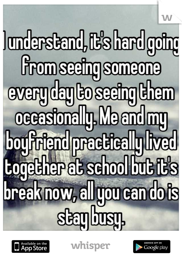 I understand, it's hard going from seeing someone every day to seeing them occasionally. Me and my boyfriend practically lived together at school but it's break now, all you can do is stay busy.