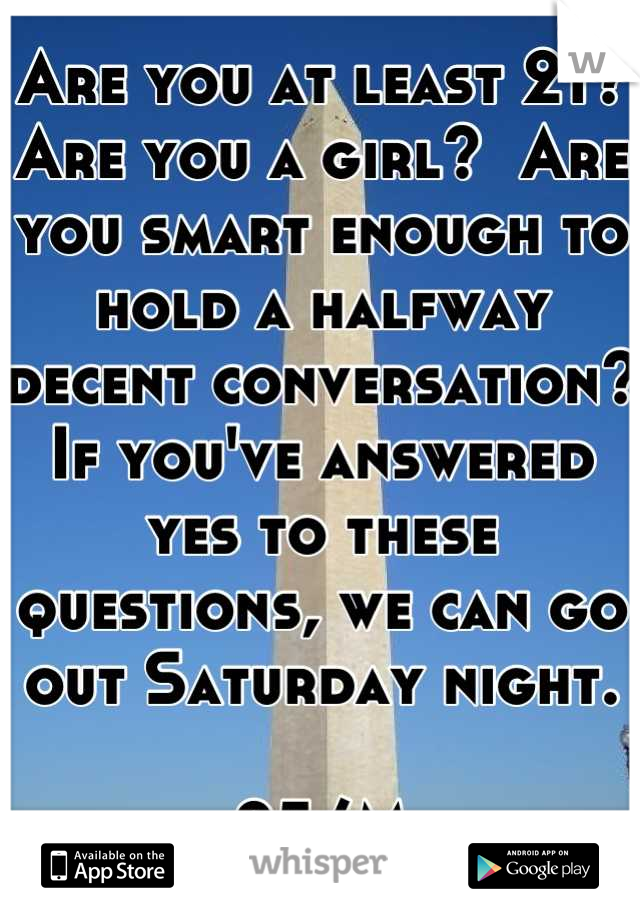Are you at least 21? Are you a girl?  Are you smart enough to hold a halfway decent conversation?  If you've answered yes to these questions, we can go out Saturday night.

25/M