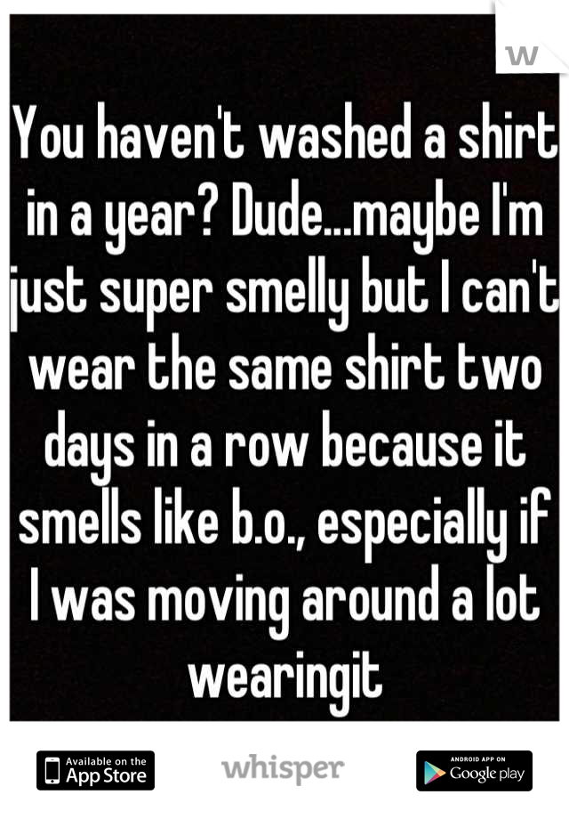You haven't washed a shirt in a year? Dude...maybe I'm just super smelly but I can't wear the same shirt two days in a row because it smells like b.o., especially if I was moving around a lot wearingit