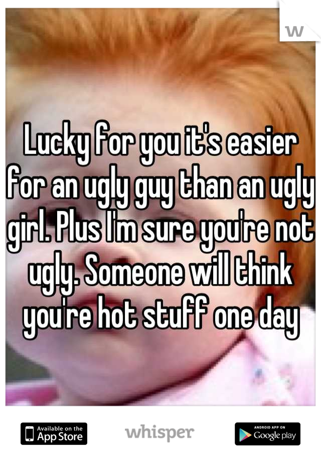 Lucky for you it's easier for an ugly guy than an ugly girl. Plus I'm sure you're not ugly. Someone will think you're hot stuff one day