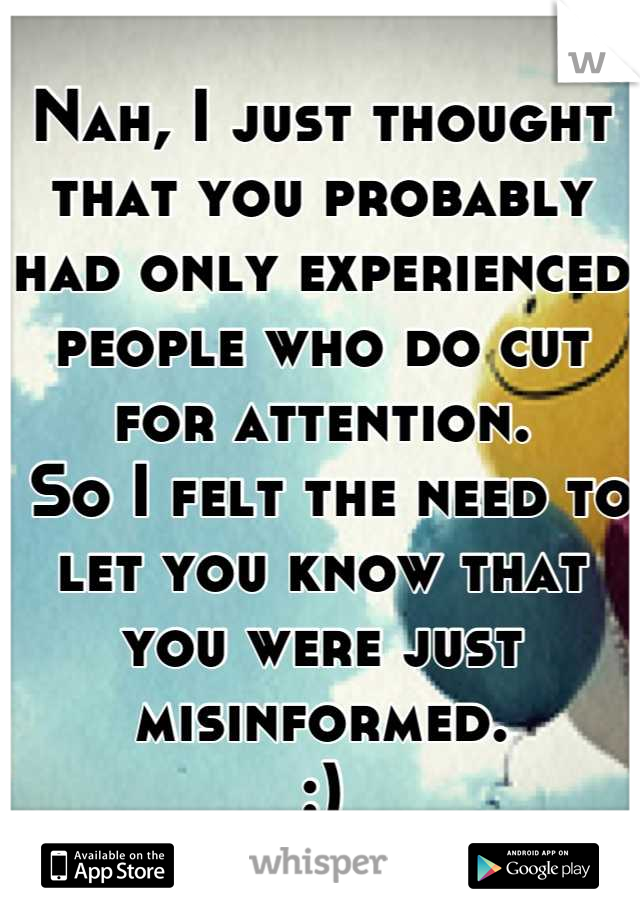 Nah, I just thought that you probably had only experienced people who do cut for attention.
 So I felt the need to let you know that you were just misinformed.
:)