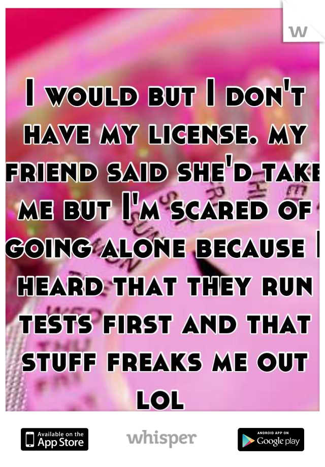 I would but I don't have my license. my friend said she'd take me but I'm scared of going alone because I heard that they run tests first and that stuff freaks me out lol 