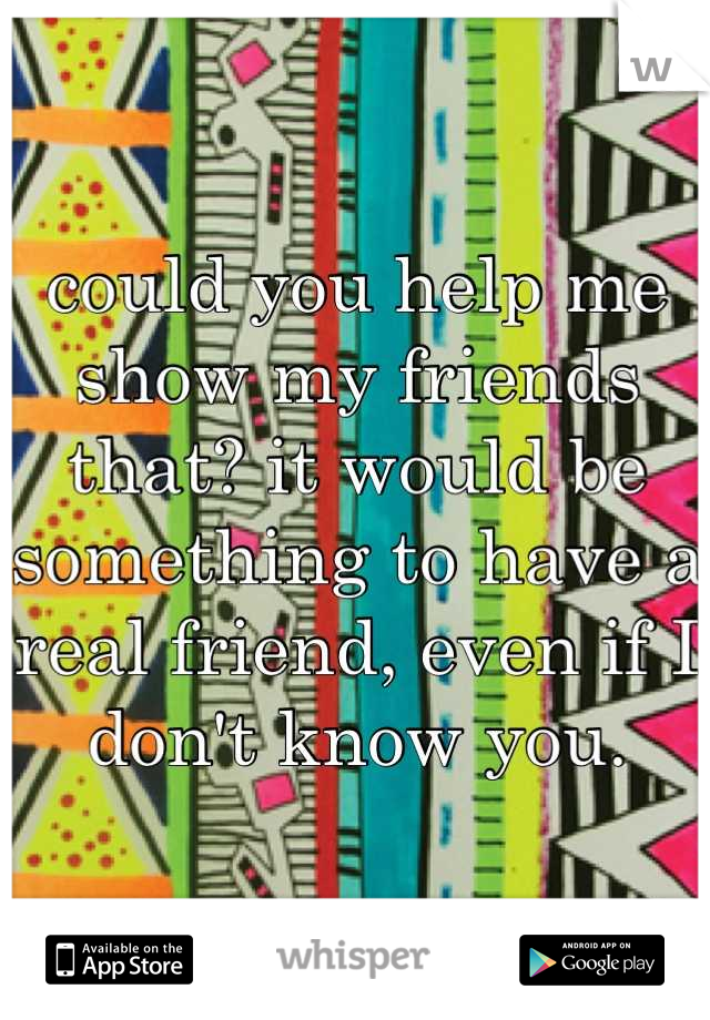 could you help me show my friends that? it would be something to have a real friend, even if I don't know you.