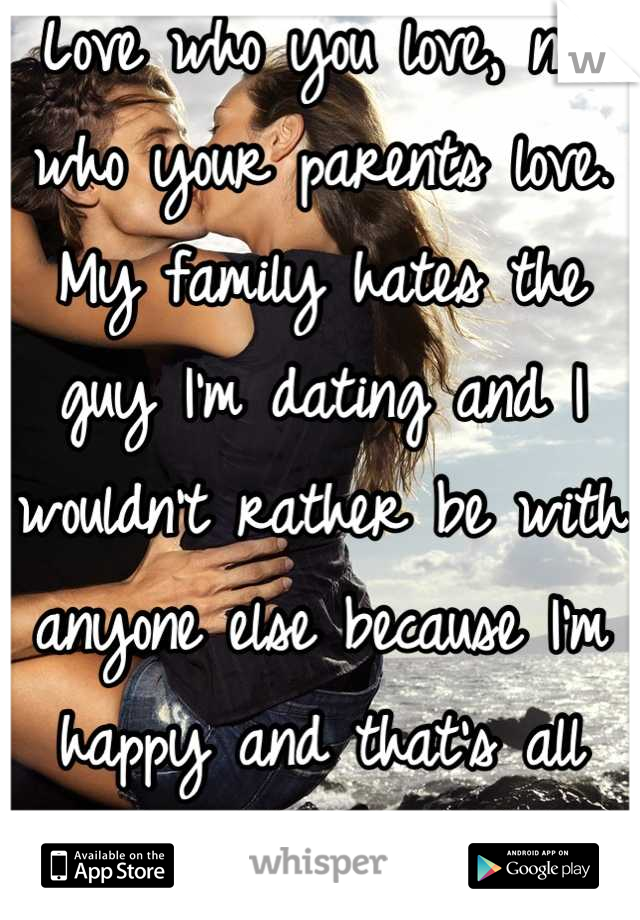 Love who you love, not who your parents love. My family hates the guy I'm dating and I wouldn't rather be with anyone else because I'm happy and that's all that matters.