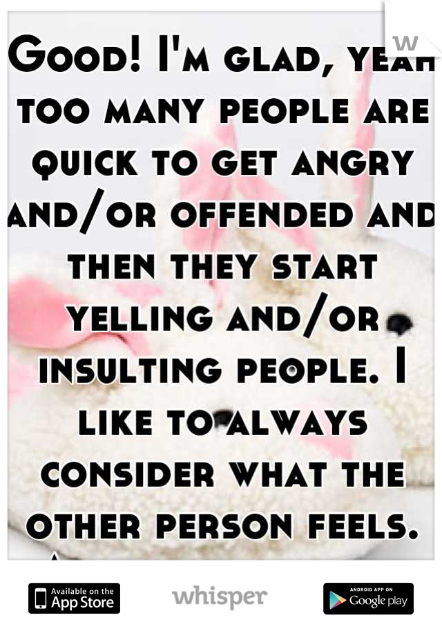 Good! I'm glad, yeah too many people are quick to get angry and/or offended and then they start yelling and/or insulting people. I like to always consider what the other person feels. And find out why.