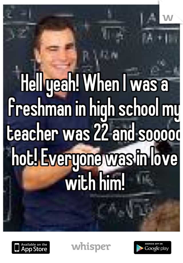 Hell yeah! When I was a freshman in high school my teacher was 22 and sooooo hot! Everyone was in love with him!