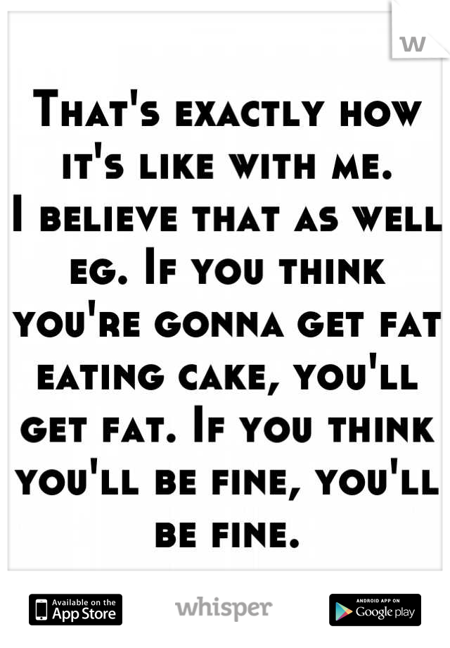 That's exactly how it's like with me.
I believe that as well eg. If you think you're gonna get fat eating cake, you'll get fat. If you think you'll be fine, you'll be fine.