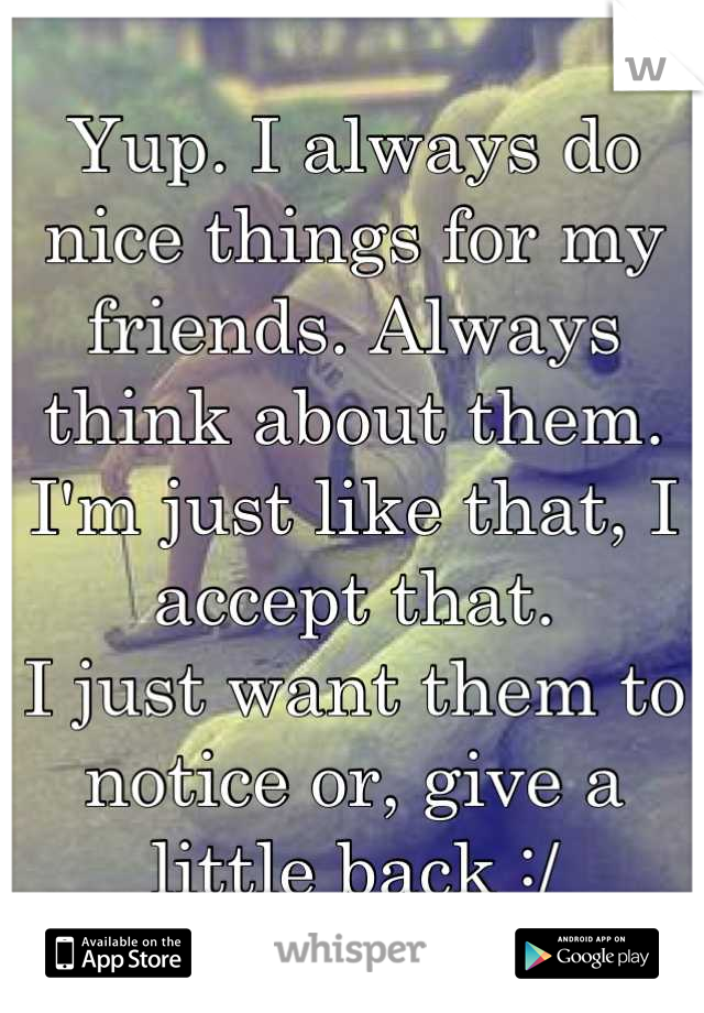 Yup. I always do nice things for my friends. Always think about them. I'm just like that, I accept that. 
I just want them to notice or, give a little back :/