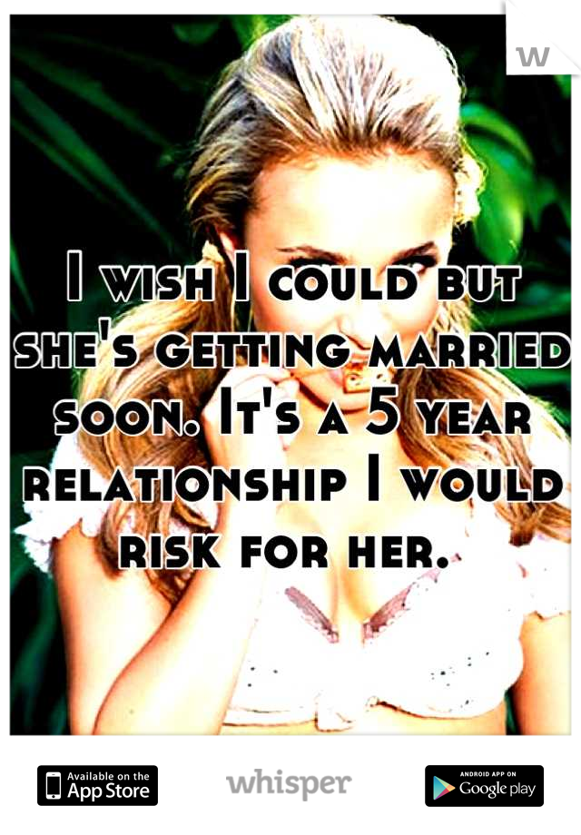 I wish I could but she's getting married soon. It's a 5 year relationship I would risk for her. 