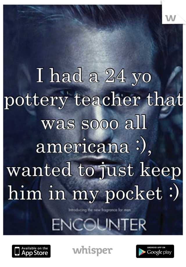I had a 24 yo pottery teacher that was sooo all americana :), wanted to just keep him in my pocket :)
