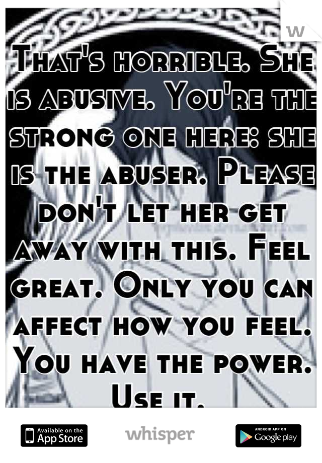 That's horrible. She is abusive. You're the strong one here: she is the abuser. Please don't let her get away with this. Feel great. Only you can affect how you feel. You have the power. Use it. 