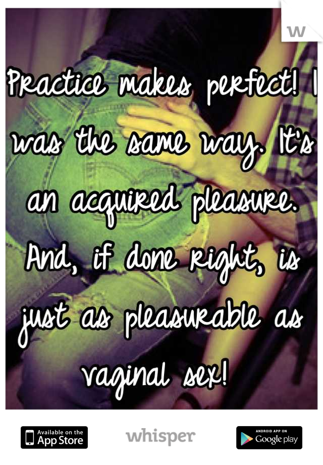 Practice makes perfect! I was the same way. It's an acquired pleasure. And, if done right, is just as pleasurable as vaginal sex! 