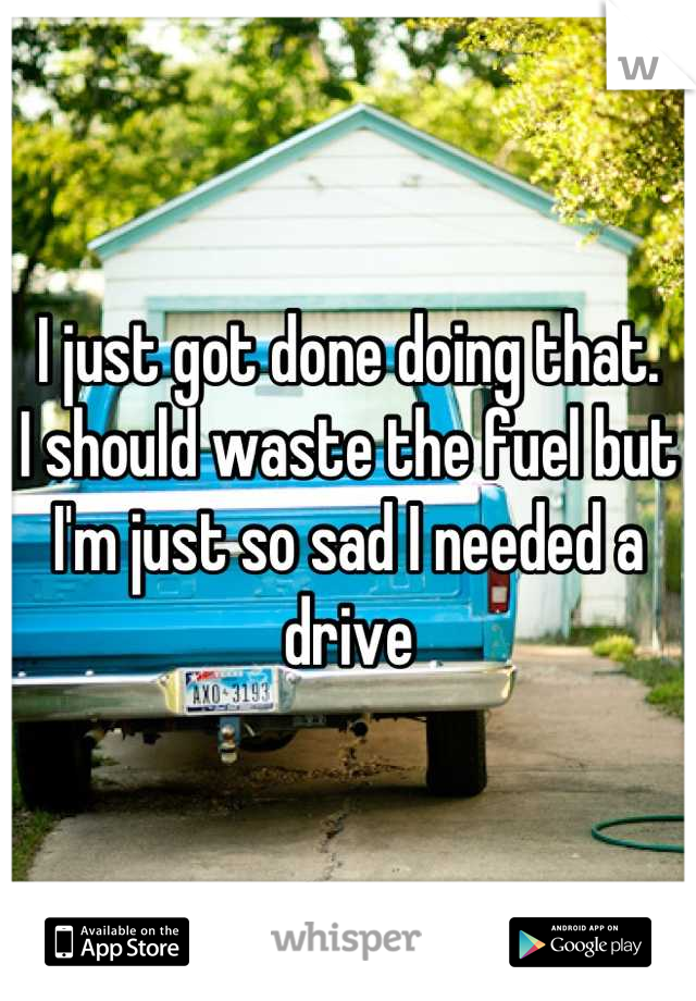 I just got done doing that.
I should waste the fuel but I'm just so sad I needed a drive