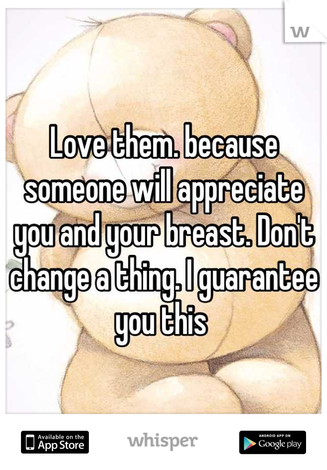 Love them. because someone will appreciate you and your breast. Don't change a thing. I guarantee you this 