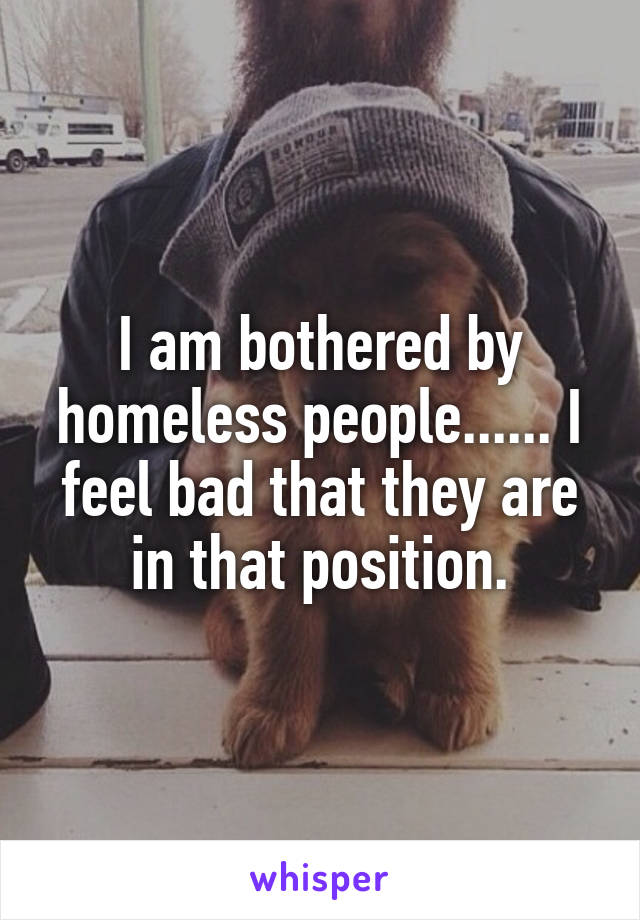 I am bothered by homeless people...... I feel bad that they are in that position.