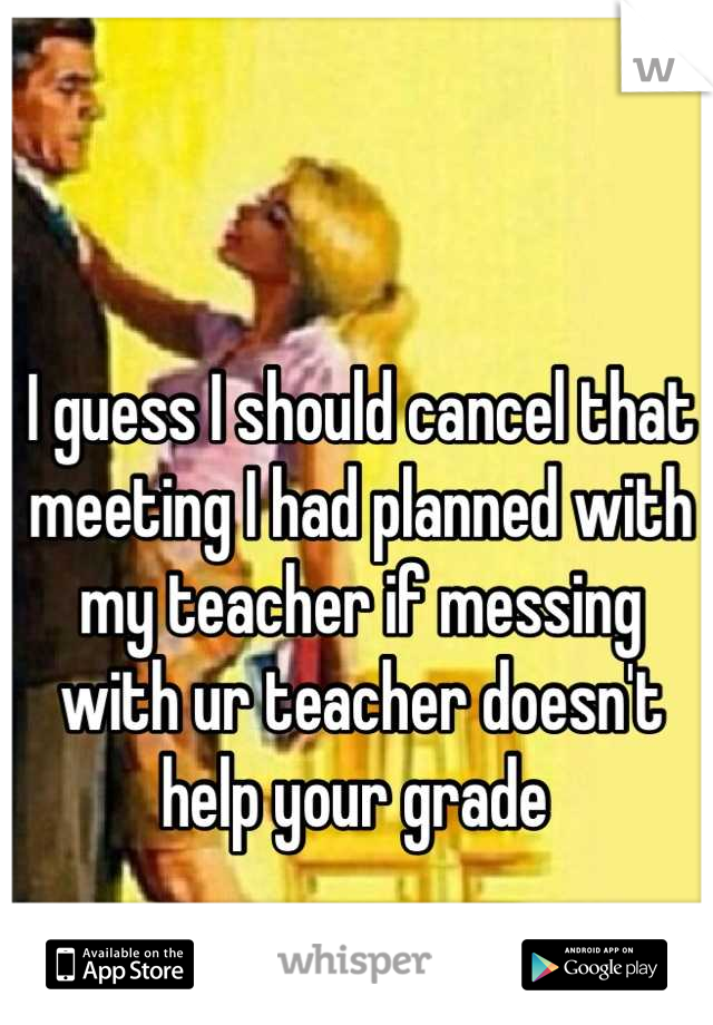 I guess I should cancel that meeting I had planned with my teacher if messing with ur teacher doesn't help your grade 