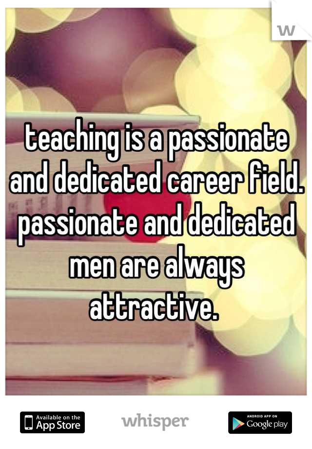 teaching is a passionate and dedicated career field. passionate and dedicated men are always attractive. 