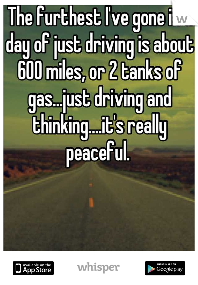 The furthest I've gone in a day of just driving is about 600 miles, or 2 tanks of gas...just driving and thinking....it's really peaceful. 