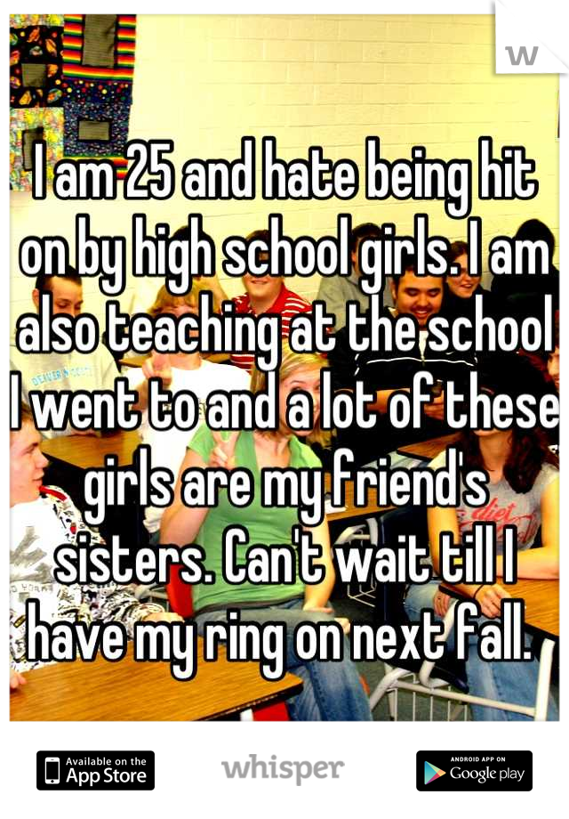 I am 25 and hate being hit on by high school girls. I am also teaching at the school I went to and a lot of these girls are my friend's sisters. Can't wait till I have my ring on next fall. 
