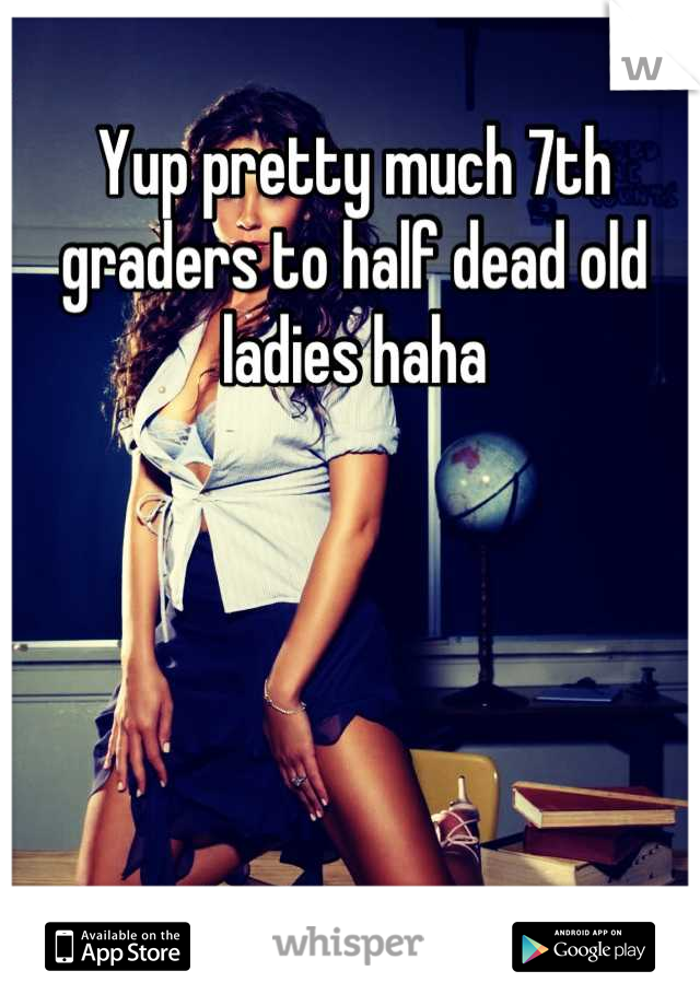 Yup pretty much 7th graders to half dead old ladies haha