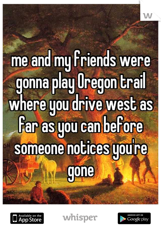 me and my friends were gonna play Oregon trail where you drive west as far as you can before someone notices you're gone