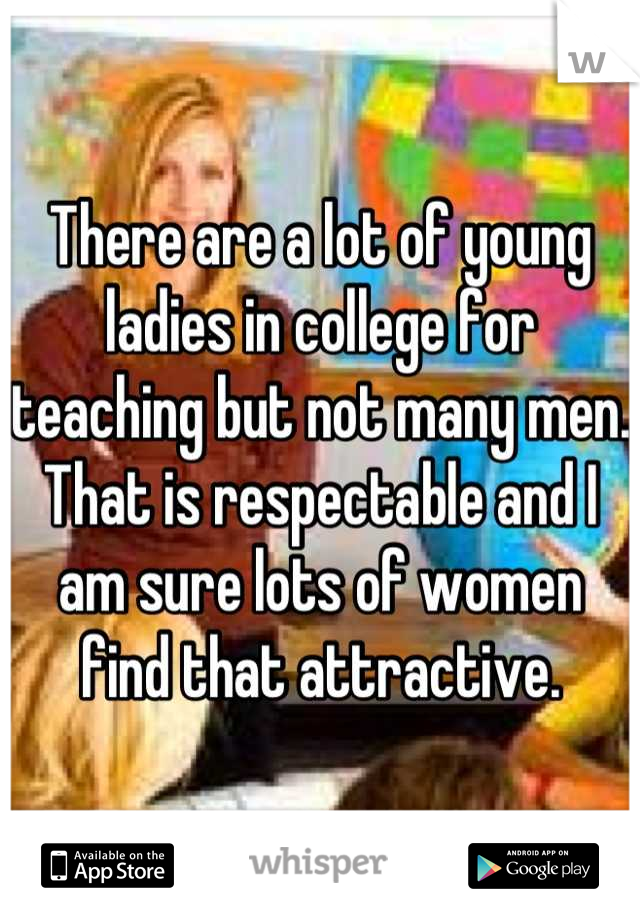 There are a lot of young ladies in college for teaching but not many men. That is respectable and I am sure lots of women find that attractive.