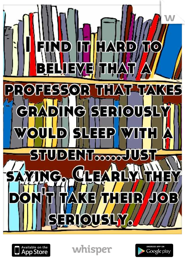 I find it hard to believe that a professor that takes grading seriously would sleep with a student.....just saying. Clearly they don't take their job seriously. 