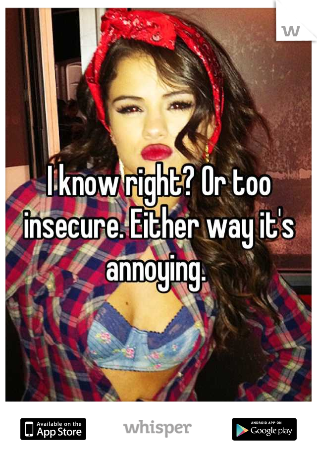 I know right? Or too insecure. Either way it's annoying. 