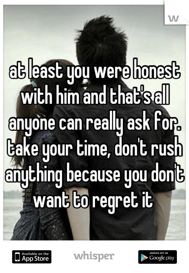 at least you were honest with him and that's all anyone can really ask for. take your time, don't rush anything because you don't want to regret it 