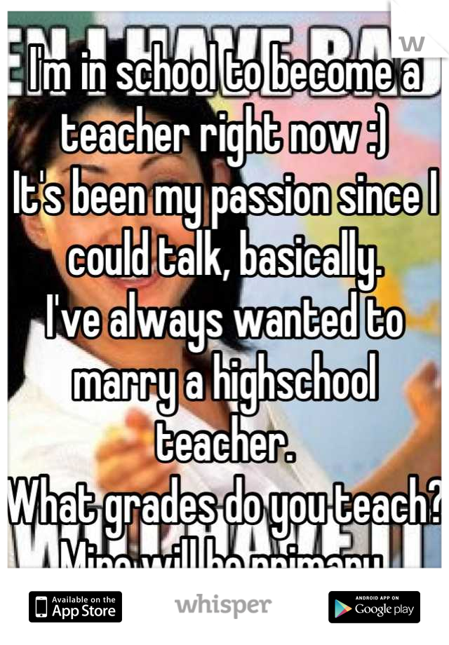 I'm in school to become a teacher right now :) 
It's been my passion since I could talk, basically. 
I've always wanted to marry a highschool teacher. 
What grades do you teach? 
Mine will be primary 