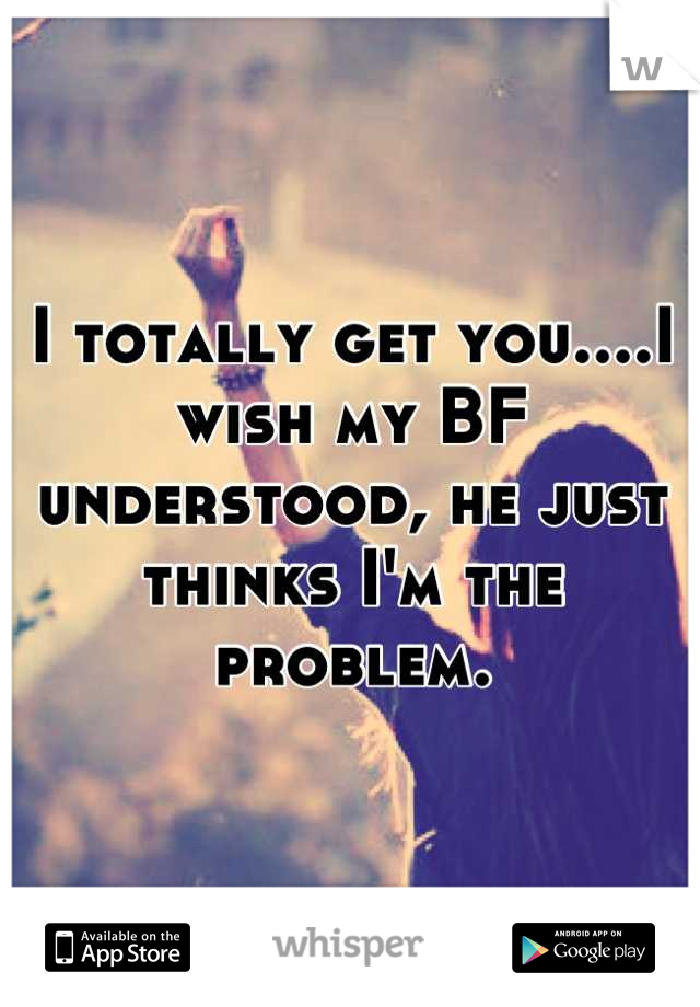 I totally get you....I wish my BF understood, he just thinks I'm the problem.
