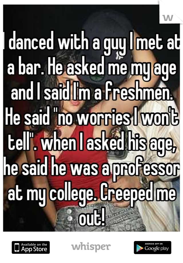 I danced with a guy I met at a bar. He asked me my age and I said I'm a freshmen. He said "no worries I won't tell". when I asked his age, he said he was a professor at my college. Creeped me out!