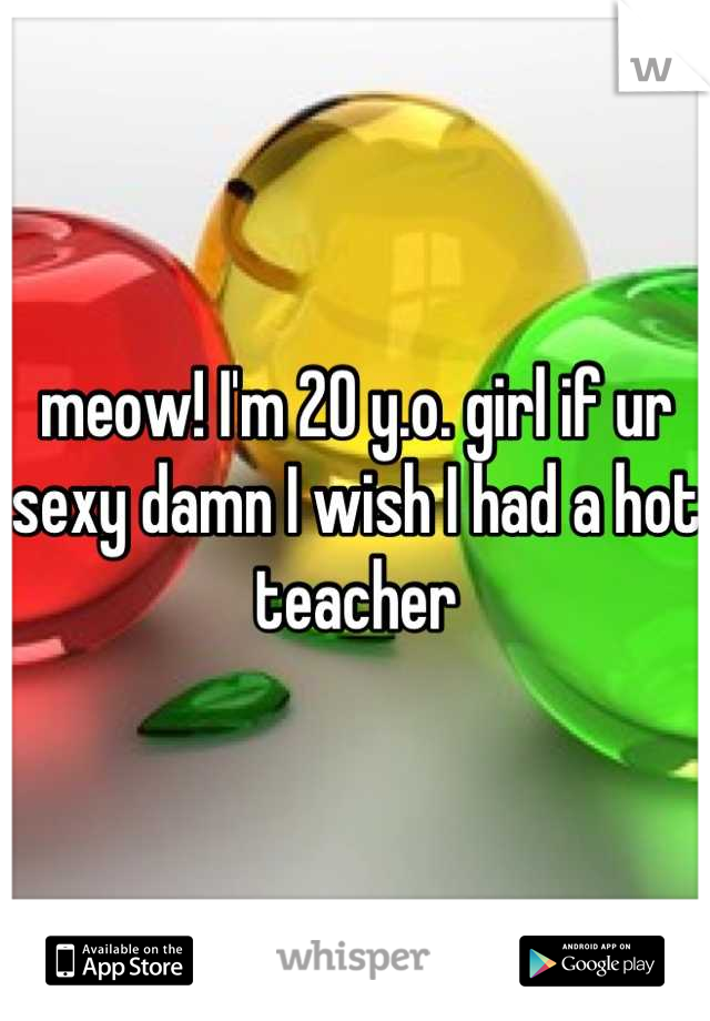 meow! I'm 20 y.o. girl if ur sexy damn I wish I had a hot teacher