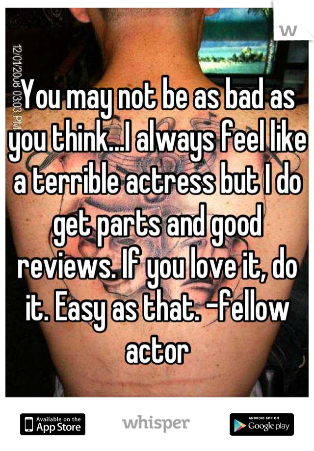 You may not be as bad as you think...I always feel like a terrible actress but I do get parts and good reviews. If you love it, do it. Easy as that. -fellow actor