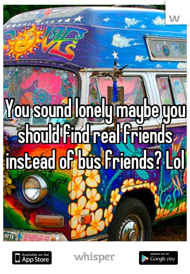 You sound lonely maybe you should find real friends instead of bus friends? Lol
