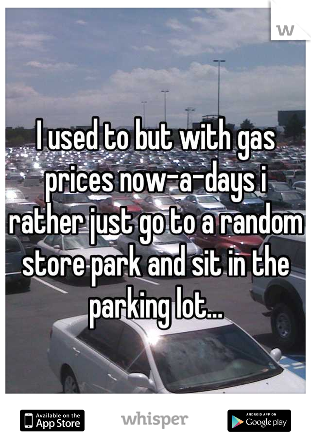 I used to but with gas prices now-a-days i rather just go to a random store park and sit in the parking lot...